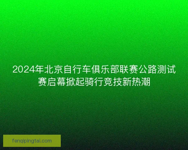 2024年北京自行车俱乐部联赛公路测试赛启幕掀起骑行竞技新热潮