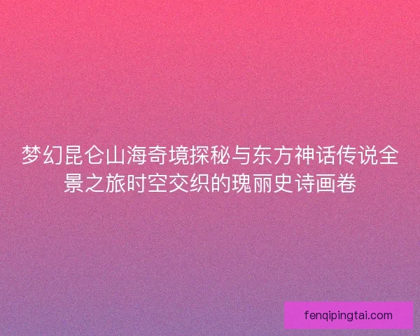 梦幻昆仑山海奇境探秘与东方神话传说全景之旅时空交织的瑰丽史诗画卷
