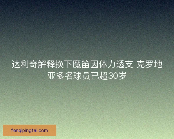 达利奇解释换下魔笛因体力透支 克罗地亚多名球员已超30岁