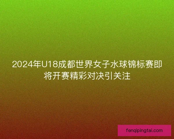 2024年U18成都世界女子水球锦标赛即将开赛精彩对决引关注