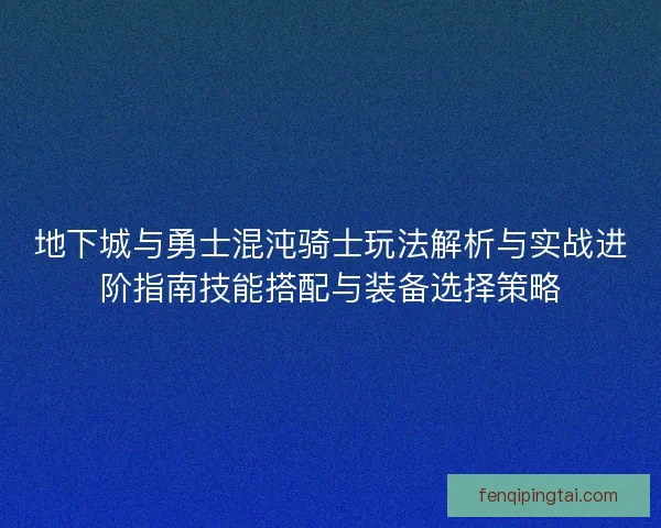 地下城与勇士混沌骑士玩法解析与实战进阶指南技能搭配与装备选择策略
