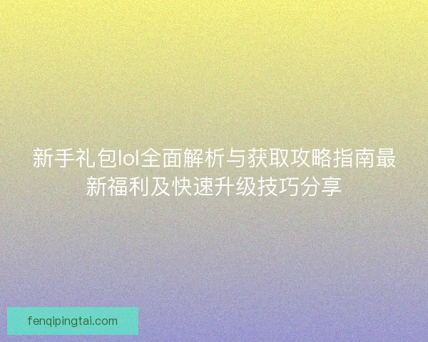 新手礼包lol全面解析与获取攻略指南最新福利及快速升级技巧分享