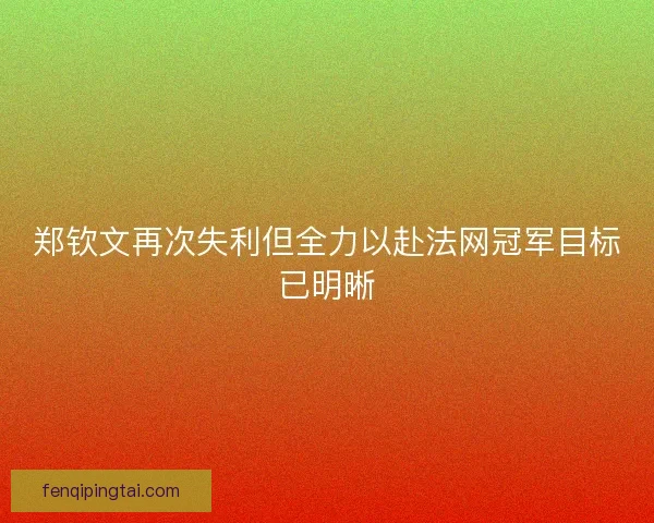 郑钦文再次失利但全力以赴法网冠军目标已明晰
