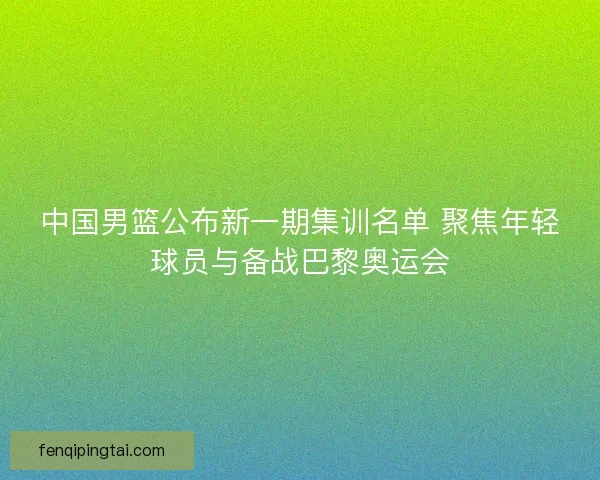 中国男篮公布新一期集训名单 聚焦年轻球员与备战巴黎奥运会