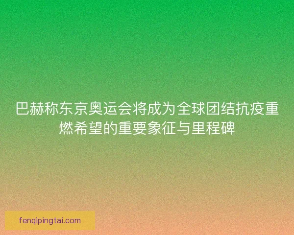 巴赫称东京奥运会将成为全球团结抗疫重燃希望的重要象征与里程碑