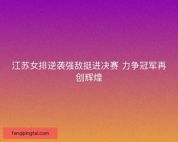 江苏女排逆袭强敌挺进决赛 力争冠军再创辉煌