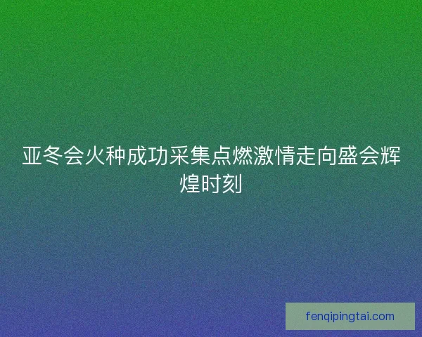 亚冬会火种成功采集点燃激情走向盛会辉煌时刻