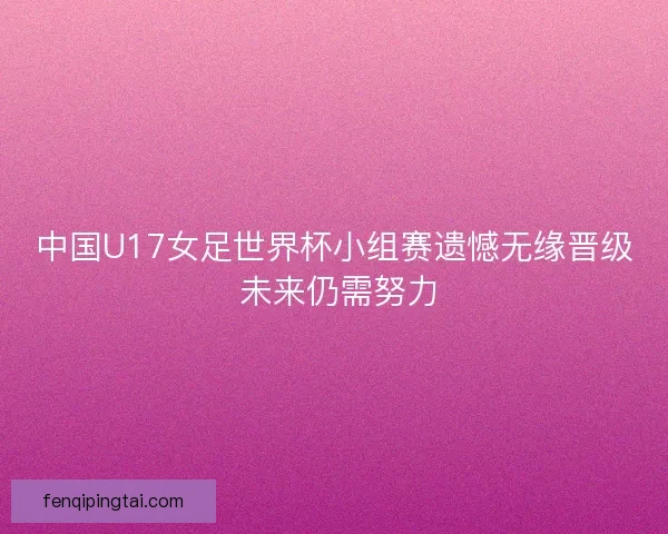 中国U17女足世界杯小组赛遗憾无缘晋级 未来仍需努力