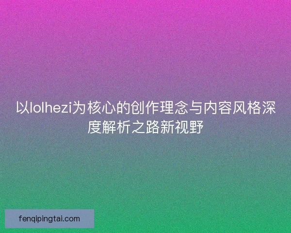 以lolhezi为核心的创作理念与内容风格深度解析之路新视野