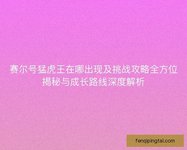 赛尔号猛虎王在哪出现及挑战攻略全方位揭秘与成长路线深度解析