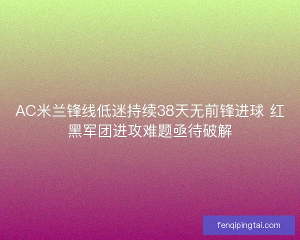 AC米兰锋线低迷持续38天无前锋进球 红黑军团进攻难题亟待破解