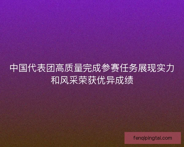 中国代表团高质量完成参赛任务展现实力和风采荣获优异成绩