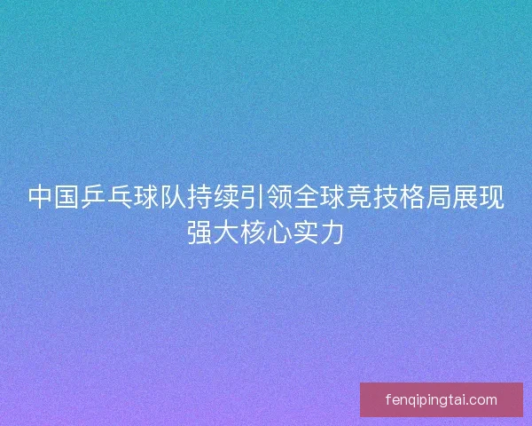 中国乒乓球队持续引领全球竞技格局展现强大核心实力