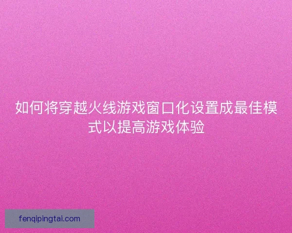 如何将穿越火线游戏窗口化设置成最佳模式以提高游戏体验