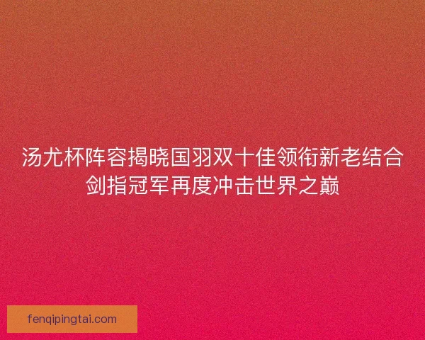 汤尤杯阵容揭晓国羽双十佳领衔新老结合剑指冠军再度冲击世界之巅