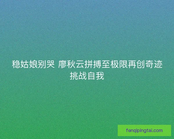 稳姑娘别哭 廖秋云拼搏至极限再创奇迹挑战自我