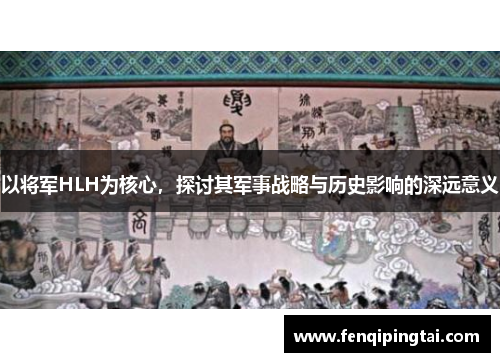 以将军HLH为核心，探讨其军事战略与历史影响的深远意义